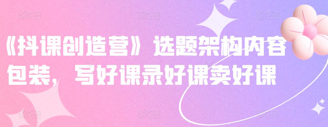 《抖课创造营》选题架构内容包装，写好课录好课卖好课-我爱项目网