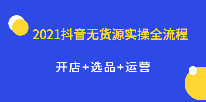 2021抖音无货源实操全流程，开店+选品+运营，全职兼职都可操作-我爱项目网