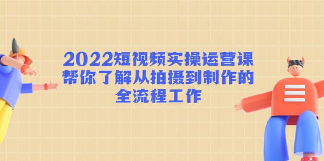 2022短视频实操运营课：帮你了解从拍摄到制作的全流程工作-我爱项目网