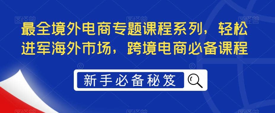 最全境外电商专题课程系列，轻松进军海外市场，跨境电商必备课程-我爱项目网